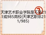 天津艺术职业学院是不是211或985高校(天津艺职非211/985)