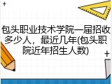 包头职业技术学院一届招收多少人，最近几年(包头职院近年招生人数)