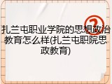 扎兰屯职业学院的思想政治教育怎么样(扎兰屯职院思政教育)