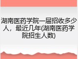 湖南医药学院一届招收多少人，最近几年(湖南医药学院招生人数)