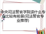 中央司法警官学院读什么专业比较有前景(司法警官专业推荐)