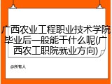 广西农业工程职业技术学院毕业后一般能干什么呢(广西农工职院就业方向)