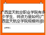广西蓝天航空职业学院有多少学生，师资力量如何(广西蓝天航空学院规模师资)