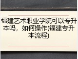 福建艺术职业学院可以专升本吗，如何操作(福建专升本流程)