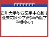 四川大学华西医学中心到毕业要花多少学费(华西医学学费多少)