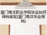 厦门南洋职业学院毕业如何调档案呢(厦门南洋毕业调档)