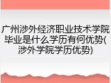广州涉外经济职业技术学院毕业是什么学历有何优势(涉外学院学历优势)