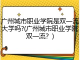 广州城市职业学院是双一流大学吗?(广州城市职业学院双一流？)