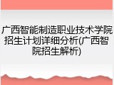 广西智能制造职业技术学院招生计划详细分析(广西智院招生解析)