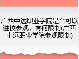 广西中远职业学院是否可以进校参观，有何限制(广西中远职业学院参观限制)