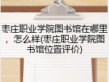 枣庄职业学院图书馆在哪里，怎么样(枣庄职业学院图书馆位置评价)
