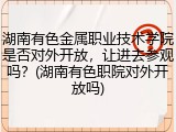 湖南有色金属职业技术学院是否对外开放，让进去参观吗？(湖南有色职院对外开放吗)