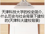 天津科技大学的校史简介，什么历史与社会背景下建校的(天津科大建校背景)