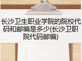 长沙卫生职业学院的院校代码和邮编是多少(长沙卫职院代码邮编)