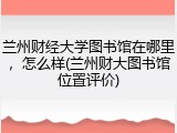 兰州财经大学图书馆在哪里，怎么样(兰州财大图书馆位置评价)