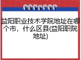 益阳职业技术学院地址在哪个市，什么区县(益阳职院地址)