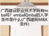 广西建设职业技术学院有mba吗？emba和mba的入学条件是什么(广西建院MBA条件)
