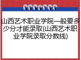 山西艺术职业学院一般要多少分才能录取(山西艺术职业学院录取分数线)