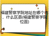 福建警察学院地址在哪个市，什么区县(福建警察学院位置)