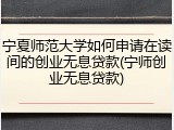 宁夏师范大学如何申请在读间的创业无息贷款(宁师创业无息贷款)