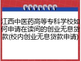 江西中医药高等专科学校如何申请在读间的创业无息贷款(校内创业无息贷款申请)
