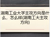 湖南工业大学主攻方向是什么，怎么样(湖南工大主攻方向)