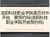 洛阳科技职业学院是否对外开放，要预约吗(洛阳科技职业学院开放预约吗)