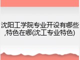 沈阳工学院专业开设有哪些,特色在哪(沈工专业特色)