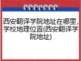 西安翻译学院地址在哪里，学校地理位置(西安翻译学院地址)