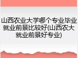 山西农业大学哪个专业毕业就业前景比较好(山西农大就业前景好专业)