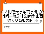 山西财经大学华商学院报名时间一般是什么时候(山西财大华商报名时间)