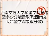 西南交通大学希望学院高考需多少分能录取呢(西南交大希望学院录取分数)