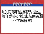 山东商务职业学院毕业生一般年薪多少钱(山东商务职业学院薪资)