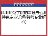 韩山师范学院的普通专业和特色专业详解(韩师专业解析)