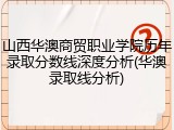 山西华澳商贸职业学院历年录取分数线深度分析(华澳录取线分析)