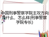 中国刑事警察学院主攻方向是什么，怎么样(刑事警察学院专长)