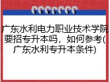 广东水利电力职业技术学院要招专升本吗，如何参考(广东水利专升本条件)