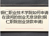 铜仁职业技术学院如何申请在读间的创业无息贷款(铜仁职院创业贷款申请)