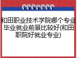 和田职业技术学院哪个专业毕业就业前景比较好(和田职院好就业专业)