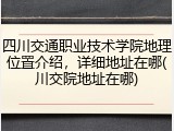 四川交通职业技术学院地理位置介绍，详细地址在哪(川交院地址在哪)