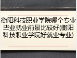 衡阳科技职业学院哪个专业毕业就业前景比较好(衡阳科技职业学院好就业专业)