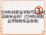 兰州科技职业学院可以进校后转专业吗？(兰州科技职业学院转专业政策)