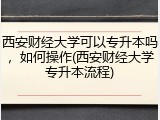 西安财经大学可以专升本吗，如何操作(西安财经大学专升本流程)