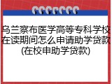 乌兰察布医学高等专科学校在读期间怎么申请助学贷款(在校申助学贷款)