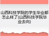 山西科技学院的学生毕业都怎么样了(山西科技学院毕业去向)