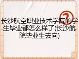长沙航空职业技术学院的学生毕业都怎么样了(长沙航院毕业生去向)