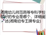 湘南幼儿师范高等专科学校最好的专业是哪个，详细阐述(湘南幼专王牌专业)