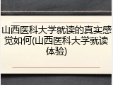 山西医科大学就读的真实感觉如何(山西医科大学就读体验)