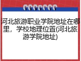 河北旅游职业学院地址在哪里，学校地理位置(河北旅游学院地址)