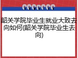 韶关学院毕业生就业大致去向如何(韶关学院毕业生去向)